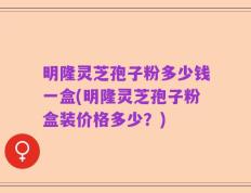 明隆灵芝孢子粉多少钱一盒(明隆灵芝孢子粉盒装价格多少？)