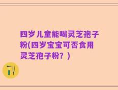 四岁儿童能喝灵芝孢子粉(四岁宝宝可否食用灵芝孢子粉？)