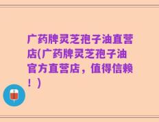 广药牌灵芝孢子油直营店(广药牌灵芝孢子油官方直营店，值得信赖！)