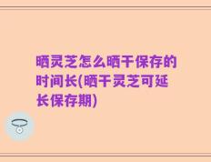 晒灵芝怎么晒干保存的时间长(晒干灵芝可延长保存期)