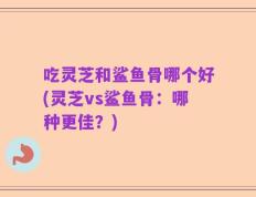 吃灵芝和鲨鱼骨哪个好(灵芝vs鲨鱼骨：哪种更佳？)