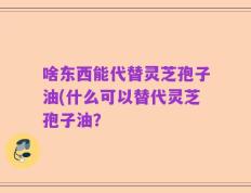 啥东西能代替灵芝孢子油(什么可以替代灵芝孢子油？