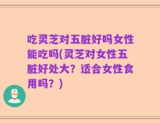 吃灵芝对五脏好吗女性能吃吗(灵芝对女性五脏好处大？适合女性食用吗？)