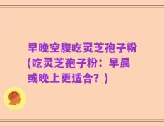 早晚空腹吃灵芝孢子粉(吃灵芝孢子粉：早晨或晚上更适合？)