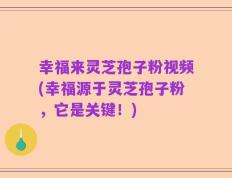幸福来灵芝孢子粉视频(幸福源于灵芝孢子粉，它是关键！)
