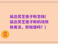 延边灵芝孢子粉怎样(延边灵芝孢子粉的功效和用法，你知道吗？)