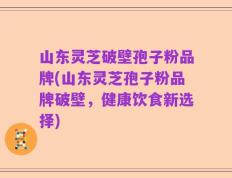 山东灵芝破壁孢子粉品牌(山东灵芝孢子粉品牌破壁，健康饮食新选择)