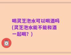 喝灵芝泡水可以喝酒吗(灵芝泡水能不能和酒一起喝？)