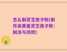 怎么制灵芝孢子粉(制作高质量灵芝孢子粉：制法与功效)