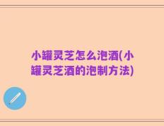 小罐灵芝怎么泡酒(小罐灵芝酒的泡制方法)