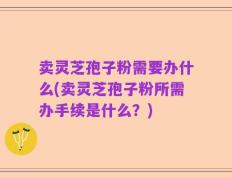 卖灵芝孢子粉需要办什么(卖灵芝孢子粉所需办手续是什么？)