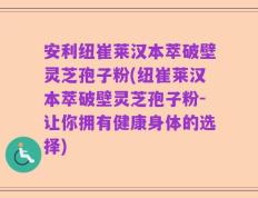 安利纽崔莱汉本萃破壁灵芝孢子粉(纽崔莱汉本萃破壁灵芝孢子粉-让你拥有健康身体的选择)