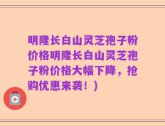 明隆长白山灵芝孢子粉价格明隆长白山灵芝孢子粉价格大幅下降，抢购优惠来袭！)