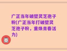 广正当年破壁灵芝孢子粉(广正当年打破壁灵芝孢子粉，重焕青春活力)