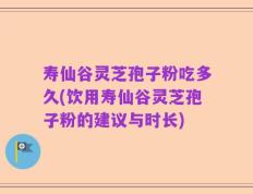 寿仙谷灵芝孢子粉吃多久(饮用寿仙谷灵芝孢子粉的建议与时长)