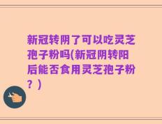 新冠转阴了可以吃灵芝孢子粉吗(新冠阴转阳后能否食用灵芝孢子粉？)