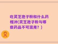 吃灵芝孢子粉和什么药相冲(灵芝孢子粉与哪些药品不可混用？)