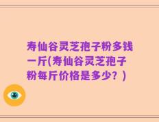 寿仙谷灵芝孢子粉多钱一斤(寿仙谷灵芝孢子粉每斤价格是多少？)