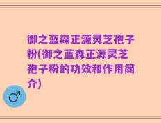 御之蓝森正源灵芝孢子粉(御之蓝森正源灵芝孢子粉的功效和作用简介)