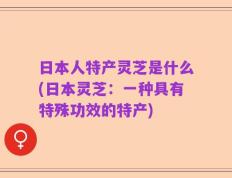 日本人特产灵芝是什么(日本灵芝：一种具有特殊功效的特产)