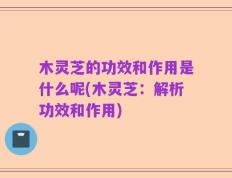 木灵芝的功效和作用是什么呢(木灵芝：解析功效和作用)