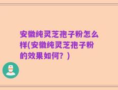 安徽纯灵芝孢子粉怎么样(安徽纯灵芝孢子粉的效果如何？)