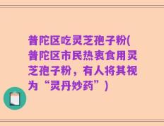 普陀区吃灵芝孢子粉(普陀区市民热衷食用灵芝孢子粉，有人将其视为“灵丹妙药”)