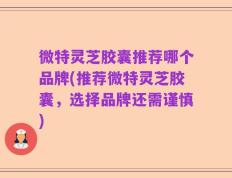 微特灵芝胶囊推荐哪个品牌(推荐微特灵芝胶囊，选择品牌还需谨慎)