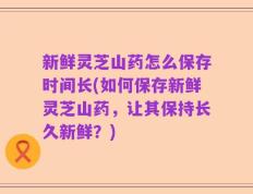 新鲜灵芝山药怎么保存时间长(如何保存新鲜灵芝山药，让其保持长久新鲜？)
