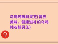 乌鸡炖石斛灵芝(营养美味，健康滋补的乌鸡炖石斛灵芝)