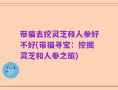 带猫去挖灵芝和人参好不好(带猫寻宝：挖掘灵芝和人参之旅)