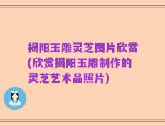揭阳玉雕灵芝图片欣赏(欣赏揭阳玉雕制作的灵芝艺术品照片)