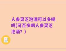 人参灵芝泡酒可以多喝吗(可否多喝人参灵芝泡酒？)