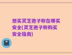 想买灵芝孢子粉在哪买安全(灵芝孢子粉购买安全指南)