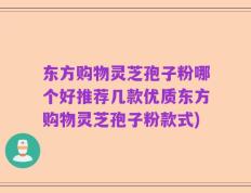 东方购物灵芝孢子粉哪个好推荐几款优质东方购物灵芝孢子粉款式)