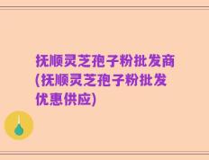 抚顺灵芝孢子粉批发商(抚顺灵芝孢子粉批发优惠供应)