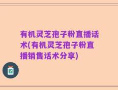 有机灵芝孢子粉直播话术(有机灵芝孢子粉直播销售话术分享)