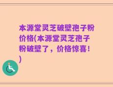 本源堂灵芝破壁孢子粉价格(本源堂灵芝孢子粉破壁了，价格惊喜！)