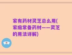 家有药材灵芝总么用(家庭常备药材——灵芝的用法详解)