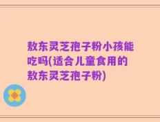 敖东灵芝孢子粉小孩能吃吗(适合儿童食用的敖东灵芝孢子粉)