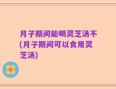 月子期间能喝灵芝汤不(月子期间可以食用灵芝汤)