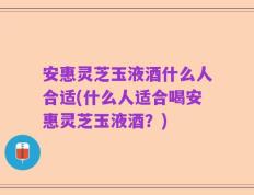 安惠灵芝玉液酒什么人合适(什么人适合喝安惠灵芝玉液酒？)