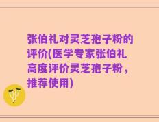 张伯礼对灵芝孢子粉的评价(医学专家张伯礼高度评价灵芝孢子粉，推荐使用)