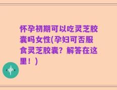 怀孕初期可以吃灵芝胶囊吗女性(孕妇可否服食灵芝胶囊？解答在这里！)