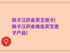 扬子江药业灵芝孢子(扬子江药业推出灵芝孢子产品)