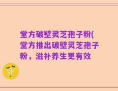 堂方破壁灵芝孢子粉(堂方推出破壁灵芝孢子粉，滋补养生更有效