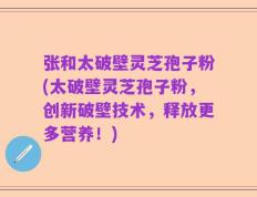 张和太破壁灵芝孢子粉(太破壁灵芝孢子粉，创新破壁技术，释放更多营养！)