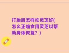打胎后怎样吃灵芝好(怎么正确食用灵芝以帮助身体恢复？)