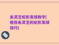 朱灵芝蛇形发球教学(教你朱灵芝的蛇形发球技巧)