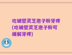 吃破壁灵芝孢子粉牙疼(吃破壁灵芝孢子粉可缓解牙疼)